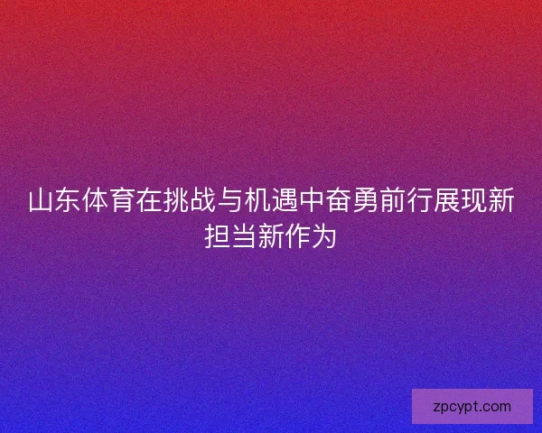 山东体育在挑战与机遇中奋勇前行展现新担当新作为