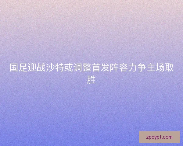 国足迎战沙特或调整首发阵容力争主场取胜