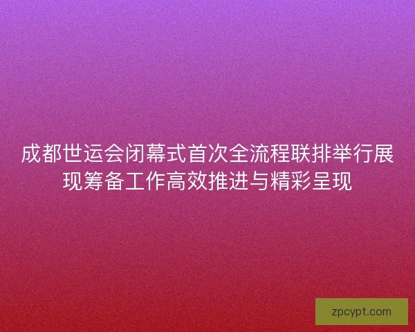 成都世运会闭幕式首次全流程联排举行展现筹备工作高效推进与精彩呈现