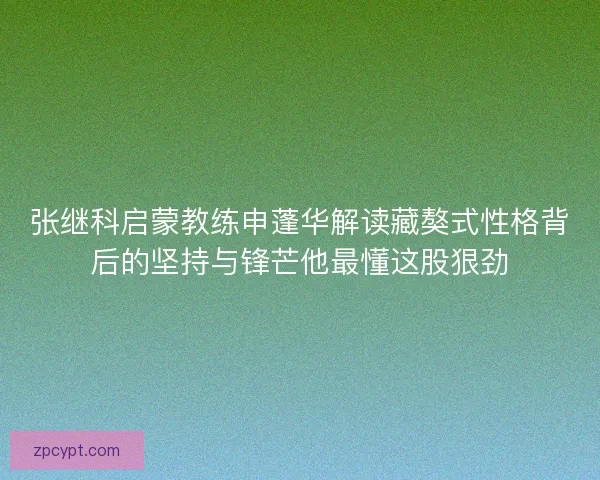 张继科启蒙教练申蓬华解读藏獒式性格背后的坚持与锋芒他最懂这股狠劲