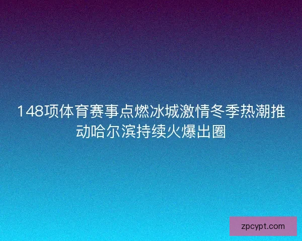 148项体育赛事点燃冰城激情冬季热潮推动哈尔滨持续火爆出圈